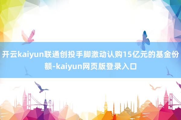 开云kaiyun联通创投手脚激动认购15亿元的基金份额-kaiyun网页版登录入口