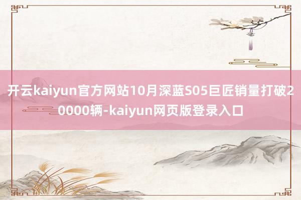 开云kaiyun官方网站10月深蓝S05巨匠销量打破20000辆-kaiyun网页版登录入口