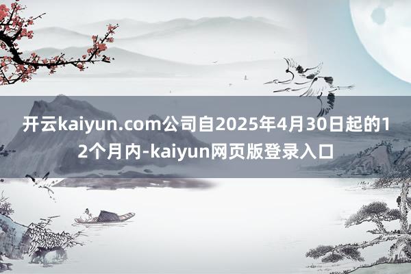 开云kaiyun.com公司自2025年4月30日起的12个月内-kaiyun网页版登录入口