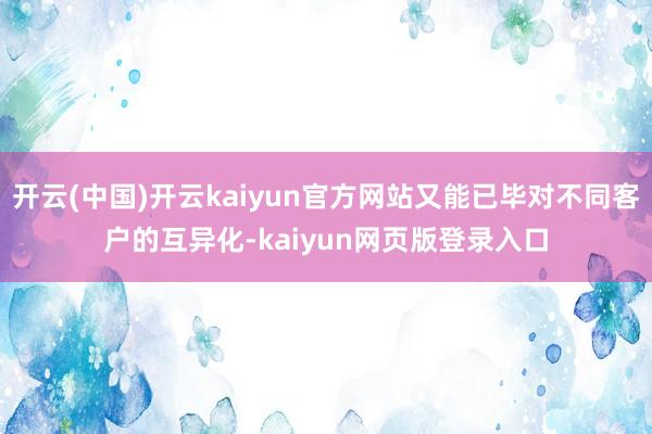 开云(中国)开云kaiyun官方网站又能已毕对不同客户的互异化-kaiyun网页版登录入口