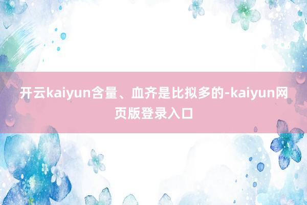 开云kaiyun含量、血齐是比拟多的-kaiyun网页版登录入口