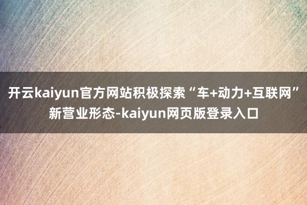 开云kaiyun官方网站积极探索“车+动力+互联网”新营业形态-kaiyun网页版登录入口