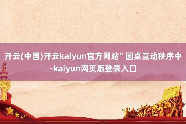 开云(中国)开云kaiyun官方网站” 圆桌互动秩序中-kaiyun网页版登录入口