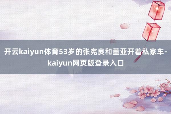 开云kaiyun体育53岁的张宪良和董亚开着私家车-kaiyun网页版登录入口