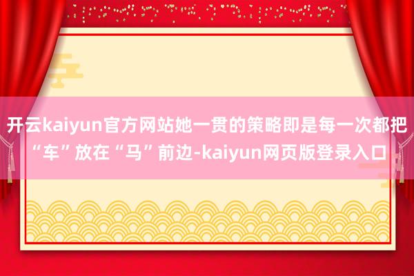 开云kaiyun官方网站她一贯的策略即是每一次都把“车”放在“马”前边-kaiyun网页版登录入口