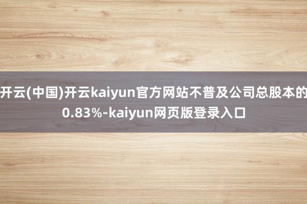 开云(中国)开云kaiyun官方网站不普及公司总股本的0.83%-kaiyun网页版登录入口
