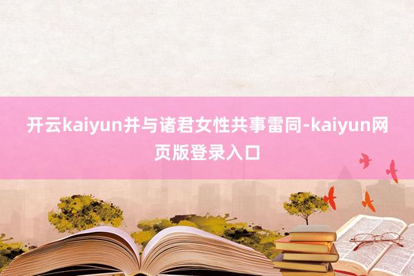 开云kaiyun并与诸君女性共事雷同-kaiyun网页版登录入口