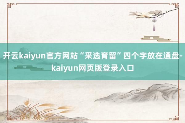 开云kaiyun官方网站“采选育留”四个字放在通盘-kaiyun网页版登录入口