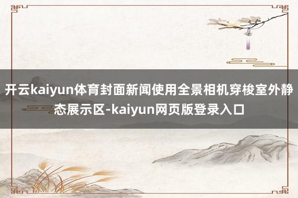 开云kaiyun体育封面新闻使用全景相机穿梭室外静态展示区-kaiyun网页版登录入口