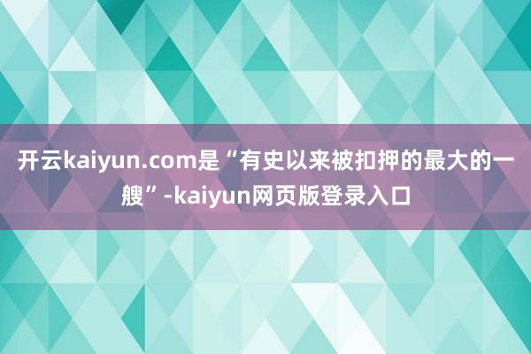 开云kaiyun.com是“有史以来被扣押的最大的一艘”-kaiyun网页版登录入口