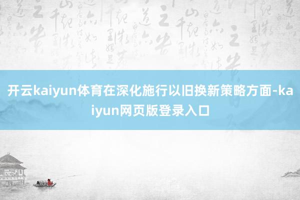 开云kaiyun体育在深化施行以旧换新策略方面-kaiyun网页版登录入口