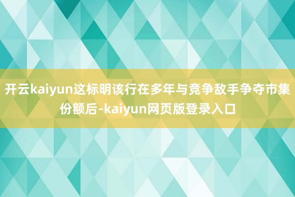 开云kaiyun这标明该行在多年与竞争敌手争夺市集份额后-kaiyun网页版登录入口