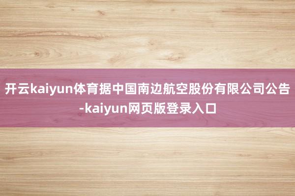 开云kaiyun体育据中国南边航空股份有限公司公告-kaiyun网页版登录入口