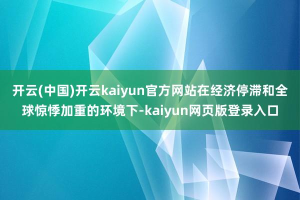 开云(中国)开云kaiyun官方网站在经济停滞和全球惊悸加重的环境下-kaiyun网页版登录入口