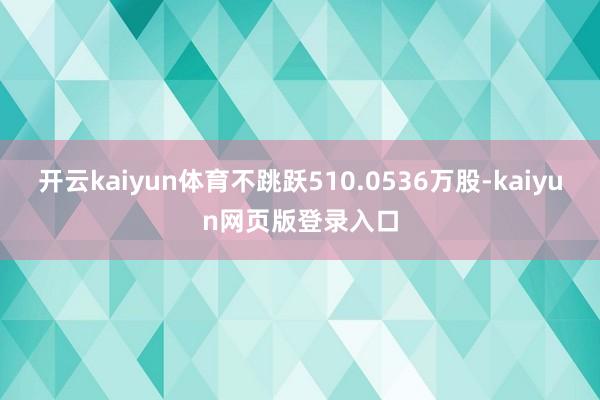 开云kaiyun体育不跳跃510.0536万股-kaiyun网页版登录入口