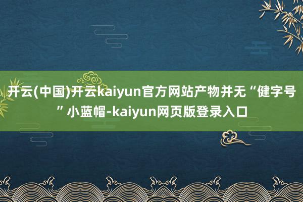 开云(中国)开云kaiyun官方网站产物并无“健字号”小蓝帽-kaiyun网页版登录入口