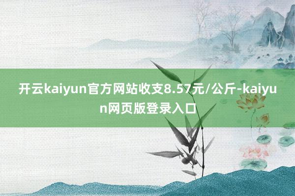 开云kaiyun官方网站收支8.57元/公斤-kaiyun网页版登录入口