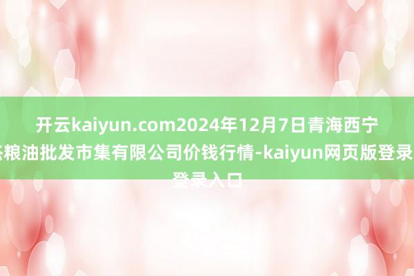 开云kaiyun.com2024年12月7日青海西宁仁杰粮油批发市集有限公司价钱行情-kaiyun网页版登录入口