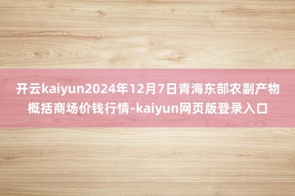 开云kaiyun2024年12月7日青海东部农副产物概括商场价钱行情-kaiyun网页版登录入口