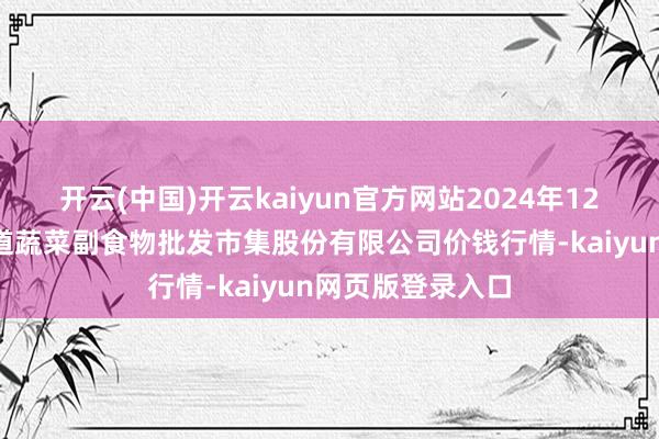 开云(中国)开云kaiyun官方网站2024年12月7日青岛抚顺道蔬菜副食物批发市集股份有限公司价钱行情-kaiyun网页版登录入口