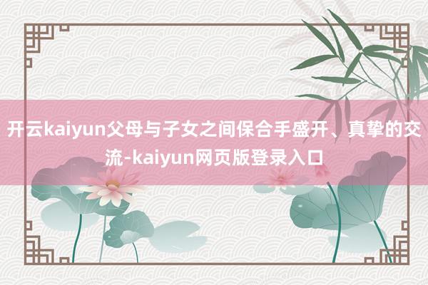 开云kaiyun父母与子女之间保合手盛开、真挚的交流-kaiyun网页版登录入口