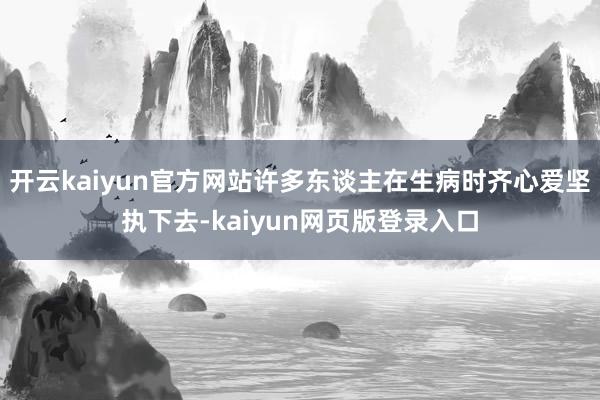 开云kaiyun官方网站许多东谈主在生病时齐心爱坚执下去-kaiyun网页版登录入口