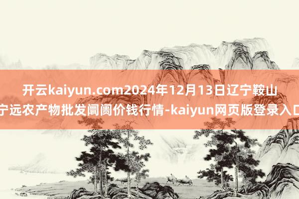 开云kaiyun.com2024年12月13日辽宁鞍山宁远农产物批发阛阓价钱行情-kaiyun网页版登录入口