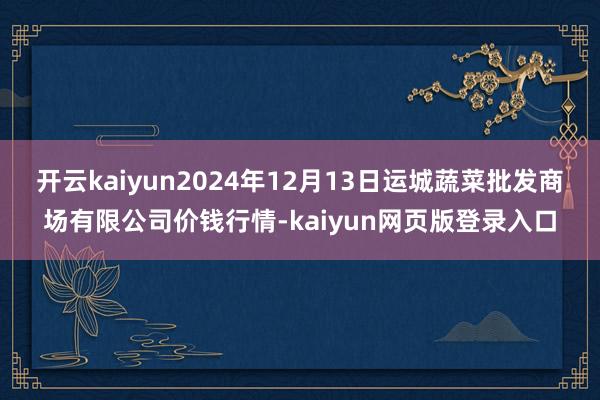 开云kaiyun2024年12月13日运城蔬菜批发商场有限公司价钱行情-kaiyun网页版登录入口