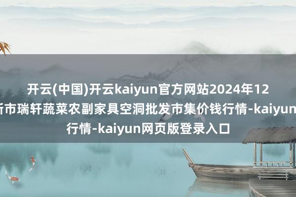 开云(中国)开云kaiyun官方网站2024年12月13日辽宁阜新市瑞轩蔬菜农副家具空洞批发市集价钱行情-kaiyun网页版登录入口