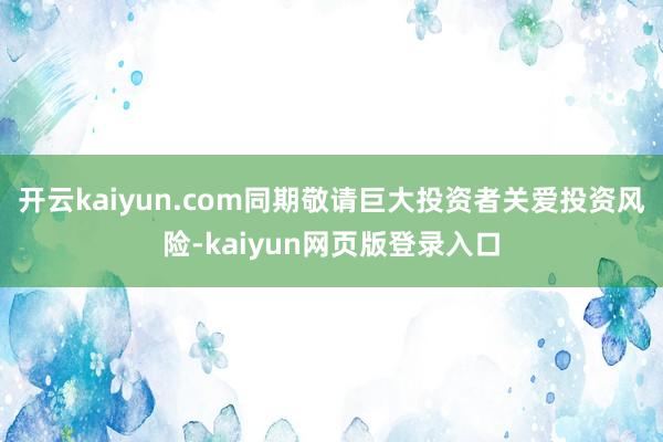 开云kaiyun.com同期敬请巨大投资者关爱投资风险-kaiyun网页版登录入口