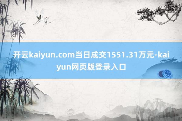 开云kaiyun.com当日成交1551.31万元-kaiyun网页版登录入口