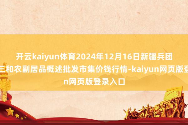 开云kaiyun体育2024年12月16日新疆兵团第五师三和农副居品概述批发市集价钱行情-kaiyun网页版登录入口