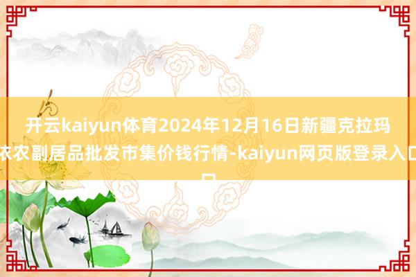 开云kaiyun体育2024年12月16日新疆克拉玛依农副居品批发市集价钱行情-kaiyun网页版登录入口