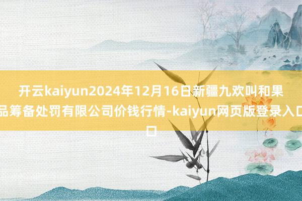开云kaiyun2024年12月16日新疆九欢叫和果品筹备处罚有限公司价钱行情-kaiyun网页版登录入口