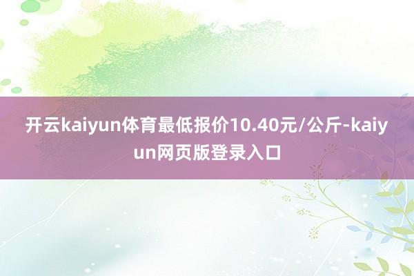开云kaiyun体育最低报价10.40元/公斤-kaiyun网页版登录入口