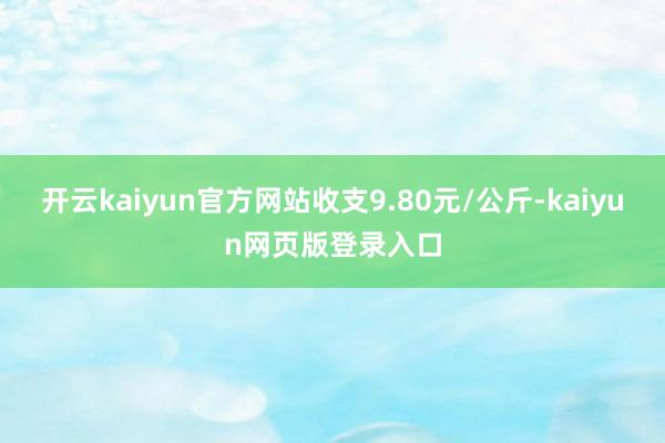 开云kaiyun官方网站收支9.80元/公斤-kaiyun网页版登录入口