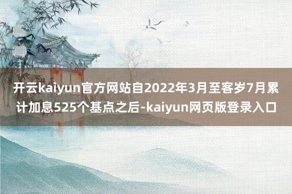 开云kaiyun官方网站自2022年3月至客岁7月累计加息525个基点之后-kaiyun网页版登录入口