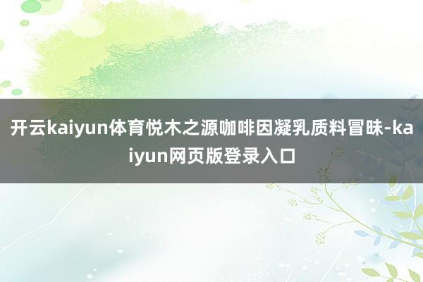 开云kaiyun体育悦木之源咖啡因凝乳质料冒昧-kaiyun网页版登录入口