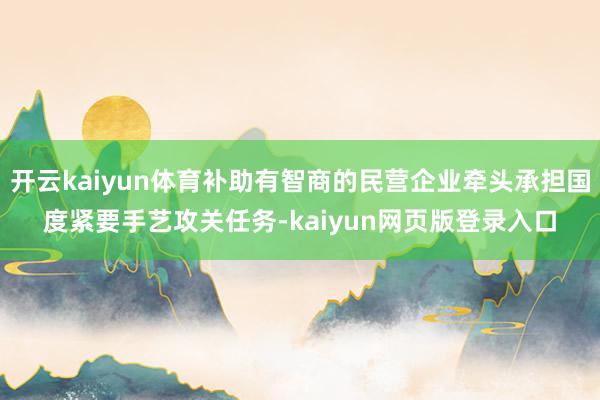 开云kaiyun体育补助有智商的民营企业牵头承担国度紧要手艺攻关任务-kaiyun网页版登录入口