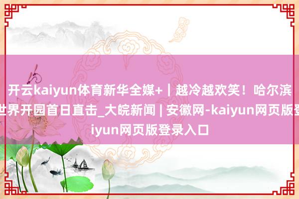 开云kaiyun体育新华全媒+｜越冷越欢笑！哈尔滨冰雪大世界开园首日直击_大皖新闻 | 安徽网-kaiyun网页版登录入口