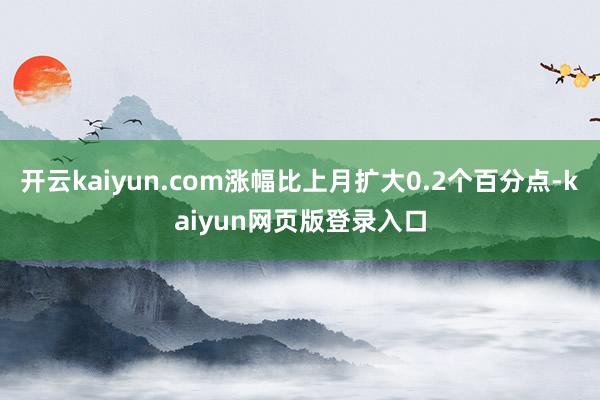 开云kaiyun.com涨幅比上月扩大0.2个百分点-kaiyun网页版登录入口