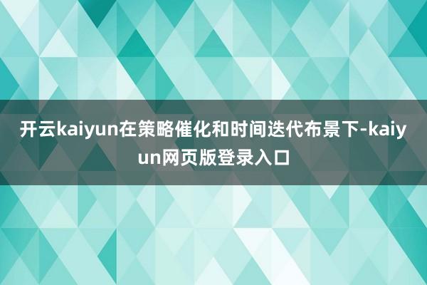 开云kaiyun在策略催化和时间迭代布景下-kaiyun网页版登录入口