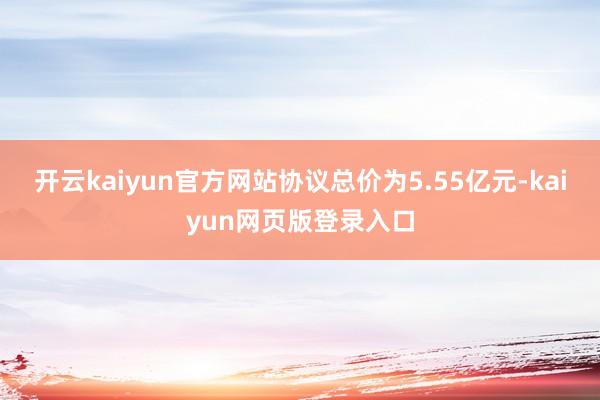 开云kaiyun官方网站协议总价为5.55亿元-kaiyun网页版登录入口