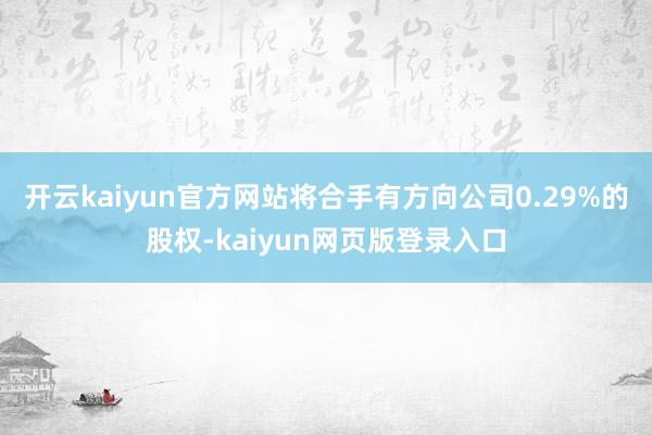 开云kaiyun官方网站将合手有方向公司0.29%的股权-kaiyun网页版登录入口