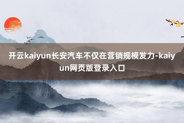 开云kaiyun长安汽车不仅在营销规模发力-kaiyun网页版登录入口