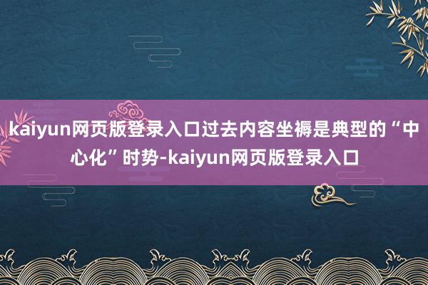 kaiyun网页版登录入口过去内容坐褥是典型的“中心化”时势-kaiyun网页版登录入口