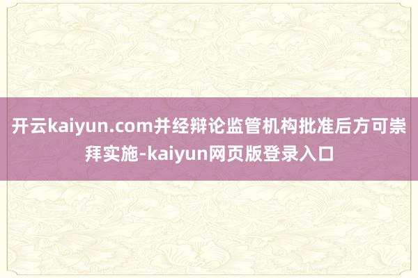 开云kaiyun.com并经辩论监管机构批准后方可崇拜实施-kaiyun网页版登录入口