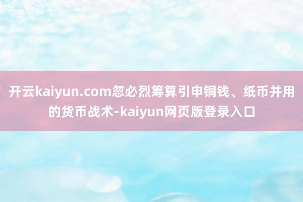 开云kaiyun.com忽必烈筹算引申铜钱、纸币并用的货币战术-kaiyun网页版登录入口