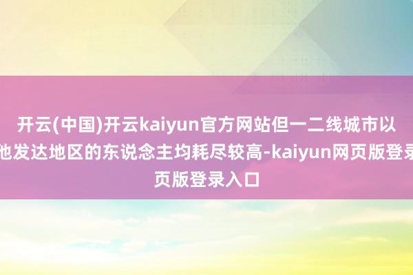 开云(中国)开云kaiyun官方网站但一二线城市以杰出他发达地区的东说念主均耗尽较高-kaiyun网页版登录入口