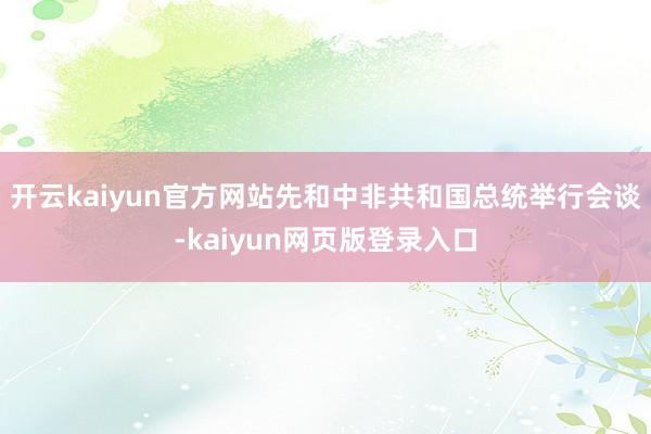 开云kaiyun官方网站先和中非共和国总统举行会谈-kaiyun网页版登录入口